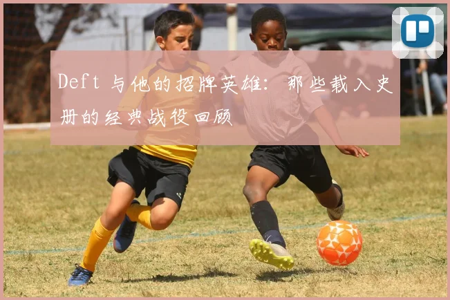 Deft 与他的招牌英雄：那些载入史册的经典战役回顾