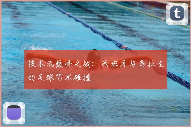 技术流巅峰之战：西班牙与乌拉圭的足球艺术碰撞