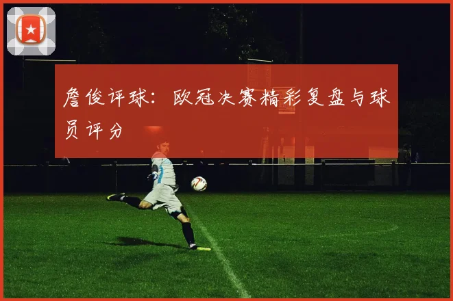 詹俊评球：欧冠决赛精彩复盘与球员评分