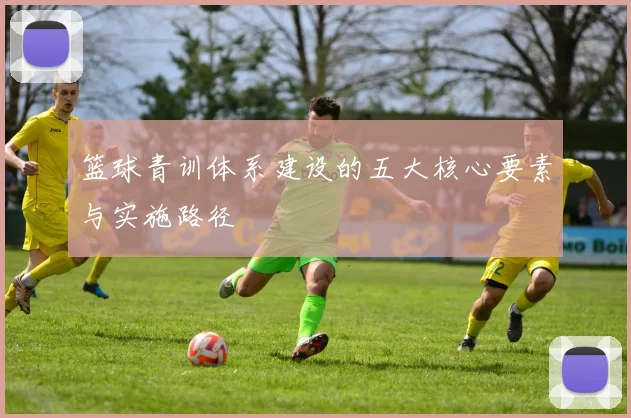篮球青训体系建设的五大核心要素与实施路径