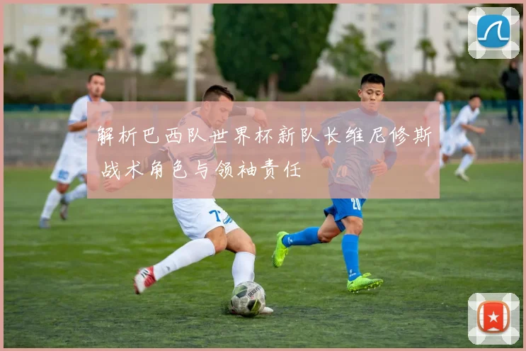 解析巴西队世界杯新队长维尼修斯 战术角色与领袖责任