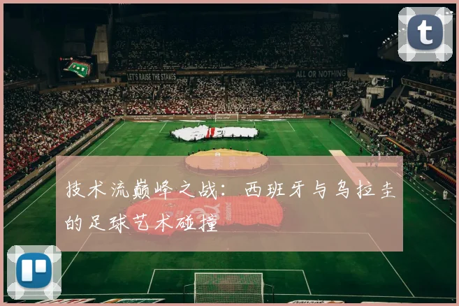 技术流巅峰之战：西班牙与乌拉圭的足球艺术碰撞