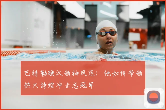 巴特勒硬汉领袖风范：他如何带领热火持续冲击总冠军