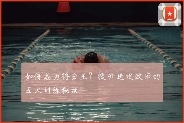如何成为得分王？提升进攻效率的五大训练秘诀