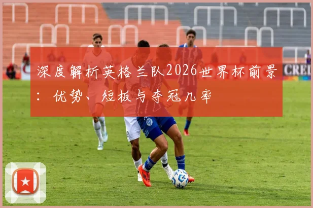 深度解析英格兰队2026世界杯前景：优势、短板与夺冠几率