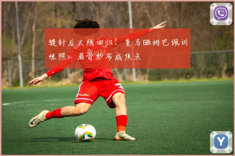 缝针后火线回归！皇马晒姆巴佩训练照，眉骨纱布成焦点