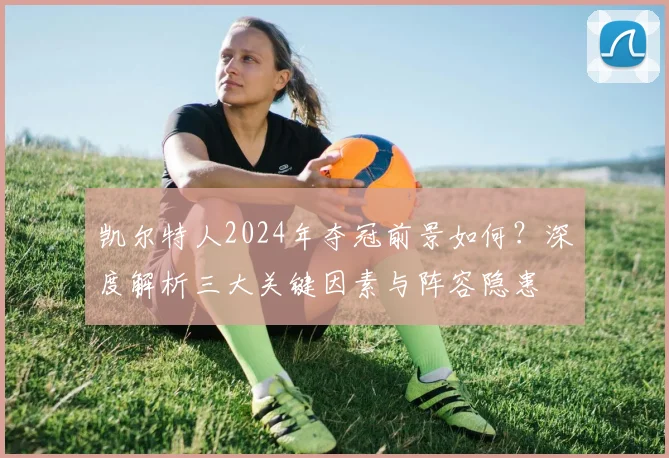 凯尔特人2024年夺冠前景如何？深度解析三大关键因素与阵容隐患