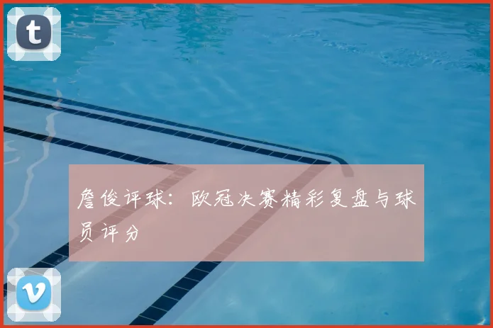 詹俊评球：欧冠决赛精彩复盘与球员评分