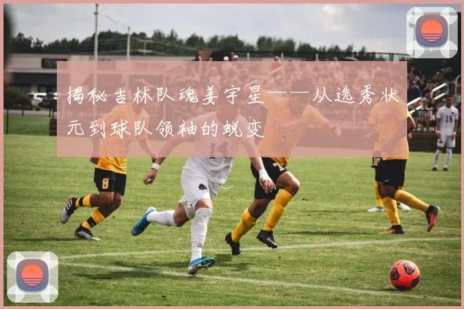 揭秘吉林队魂姜宇星——从选秀状元到球队领袖的蜕变