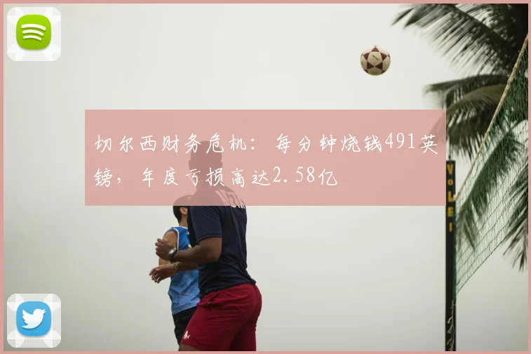 切尔西财务危机：每分钟烧钱491英镑，年度亏损高达2.58亿